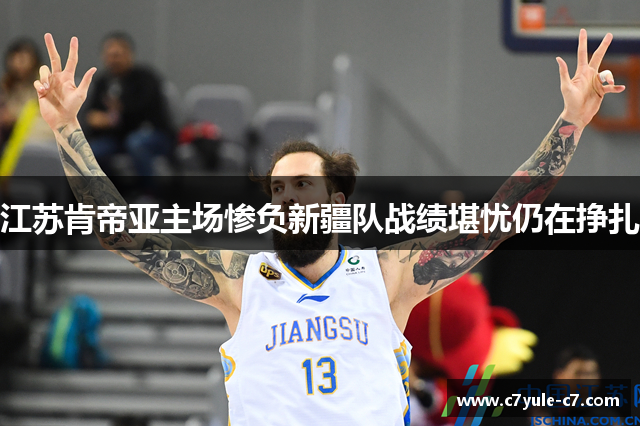 江苏肯帝亚主场惨负新疆队战绩堪忧仍在挣扎
