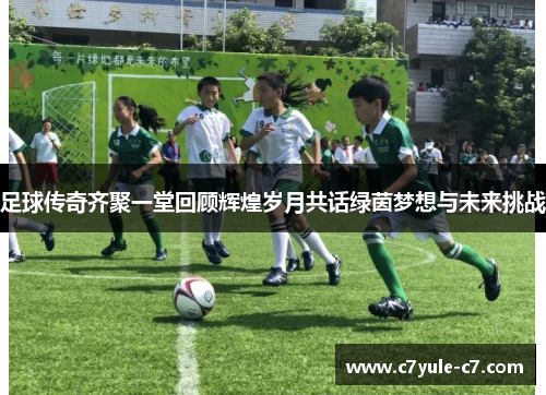 足球传奇齐聚一堂回顾辉煌岁月共话绿茵梦想与未来挑战